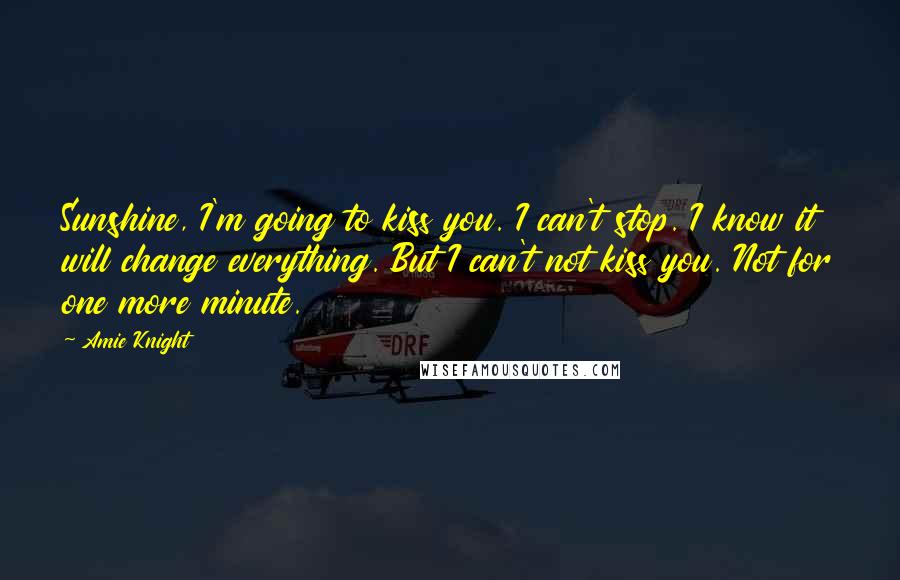 Amie Knight Quotes: Sunshine, I'm going to kiss you. I can't stop. I know it will change everything. But I can't not kiss you. Not for one more minute.