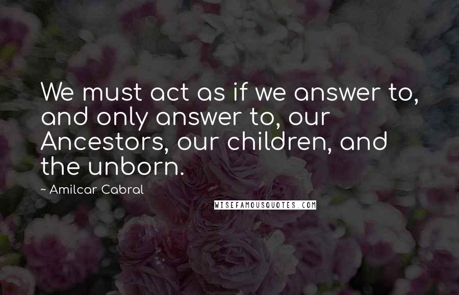 Amilcar Cabral Quotes: We must act as if we answer to, and only answer to, our Ancestors, our children, and the unborn.