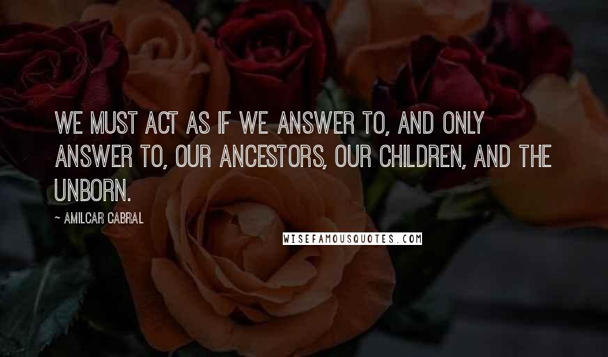 Amilcar Cabral Quotes: We must act as if we answer to, and only answer to, our Ancestors, our children, and the unborn.