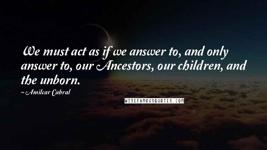 Amilcar Cabral Quotes: We must act as if we answer to, and only answer to, our Ancestors, our children, and the unborn.