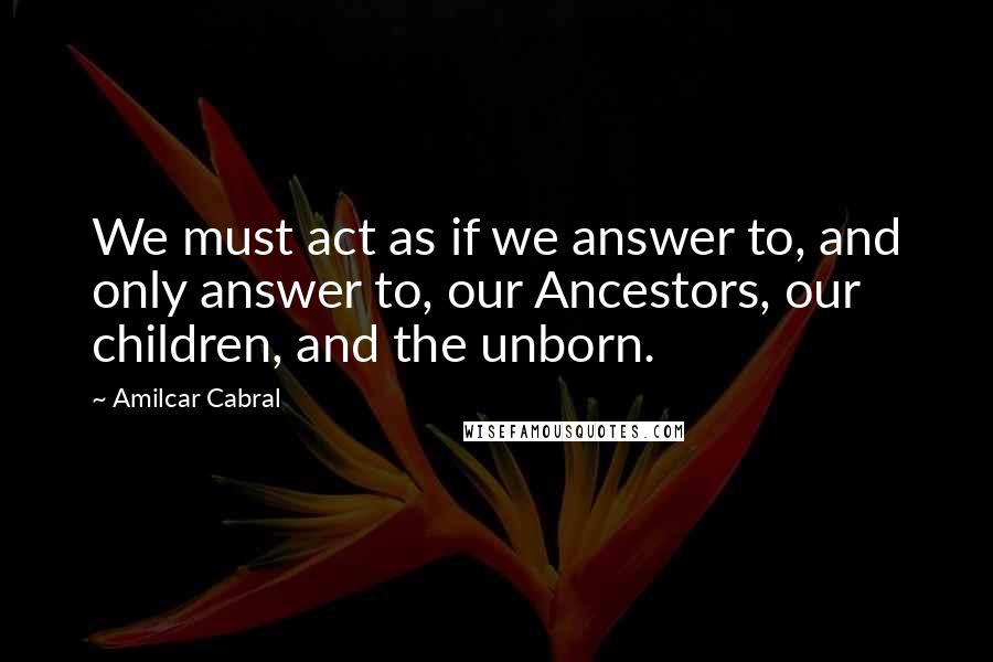 Amilcar Cabral Quotes: We must act as if we answer to, and only answer to, our Ancestors, our children, and the unborn.