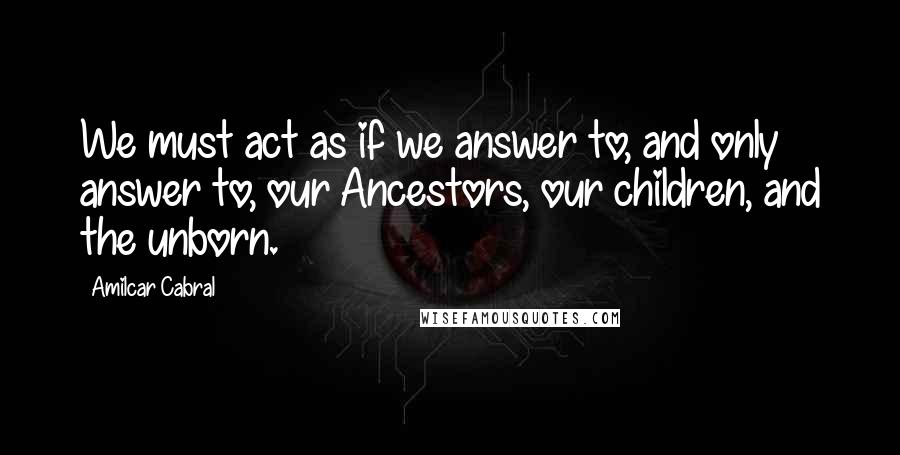 Amilcar Cabral Quotes: We must act as if we answer to, and only answer to, our Ancestors, our children, and the unborn.