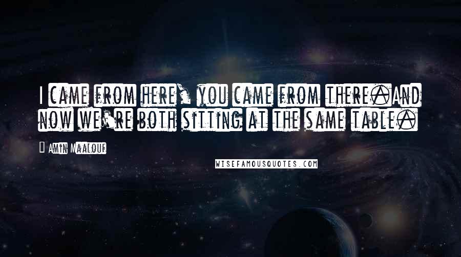 Amin Maalouf Quotes: I came from here, you came from there.And now we're both sitting at the same table.