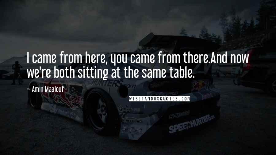 Amin Maalouf Quotes: I came from here, you came from there.And now we're both sitting at the same table.