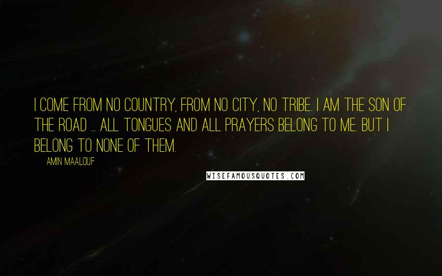 Amin Maalouf Quotes: I come from no country, from no city, no tribe. I am the son of the road ... all tongues and all prayers belong to me. But I belong to none of them.