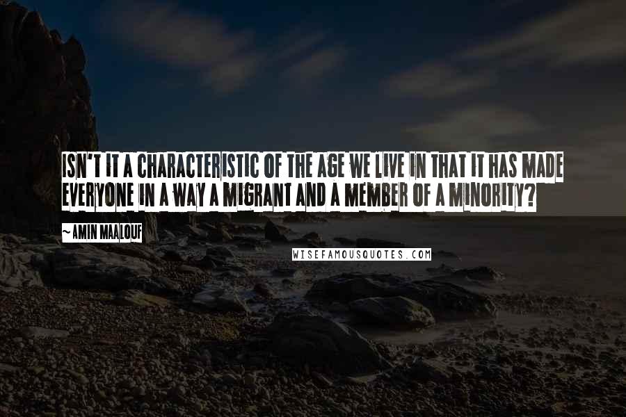 Amin Maalouf Quotes: Isn't it a characteristic of the age we live in that it has made everyone in a way a migrant and a member of a minority?