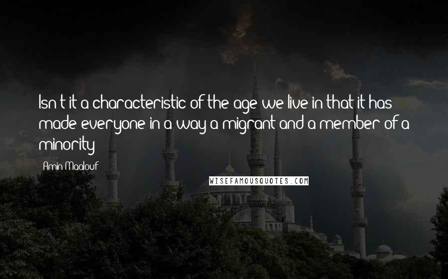 Amin Maalouf Quotes: Isn't it a characteristic of the age we live in that it has made everyone in a way a migrant and a member of a minority?