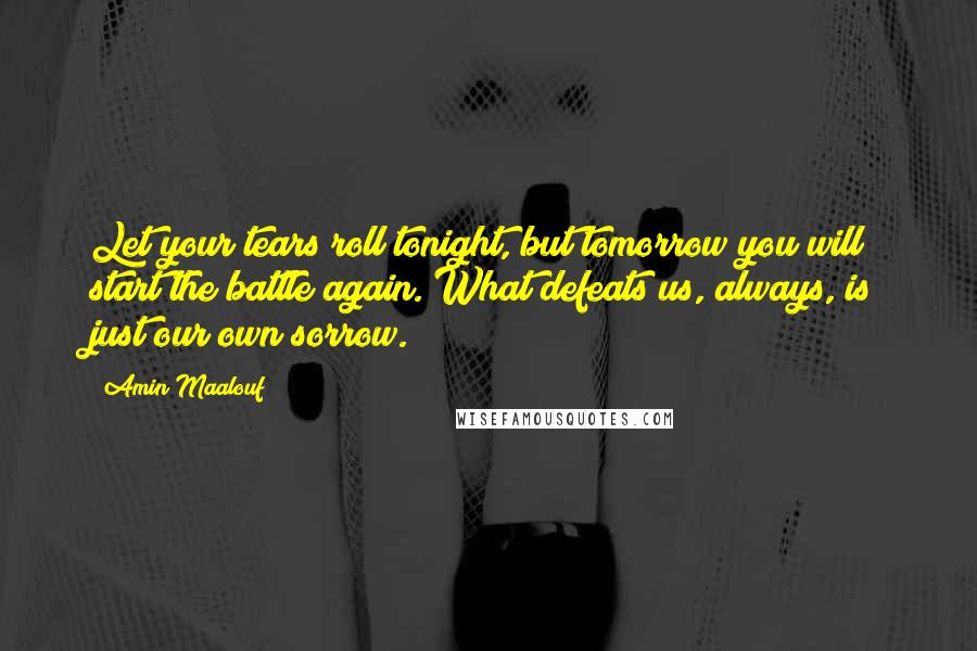 Amin Maalouf Quotes: Let your tears roll tonight, but tomorrow you will start the battle again. What defeats us, always, is just our own sorrow.