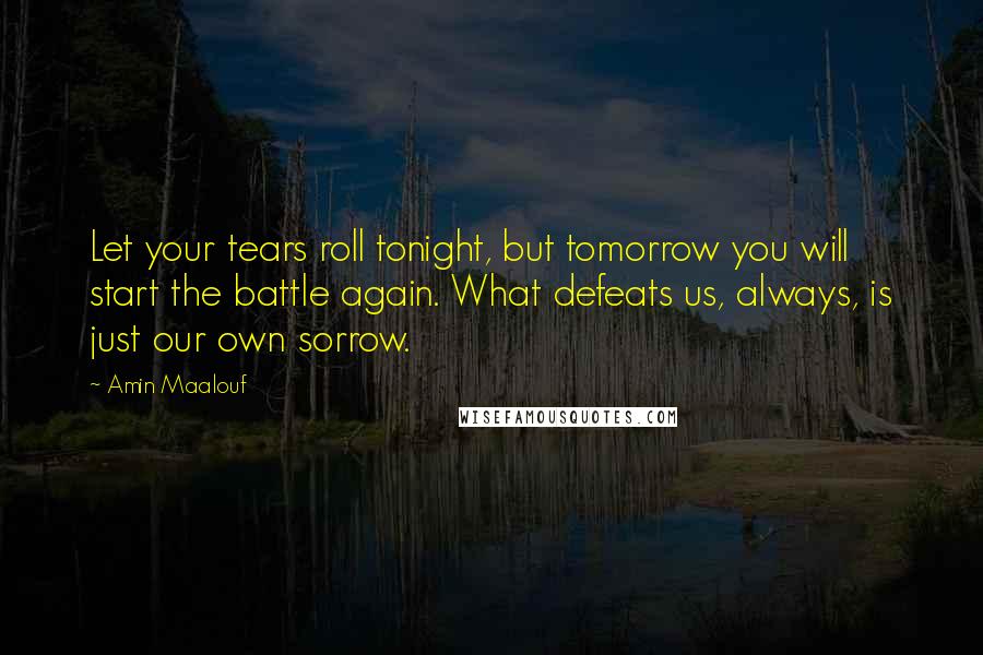 Amin Maalouf Quotes: Let your tears roll tonight, but tomorrow you will start the battle again. What defeats us, always, is just our own sorrow.