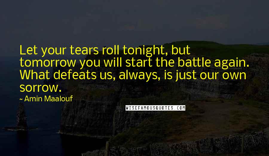 Amin Maalouf Quotes: Let your tears roll tonight, but tomorrow you will start the battle again. What defeats us, always, is just our own sorrow.