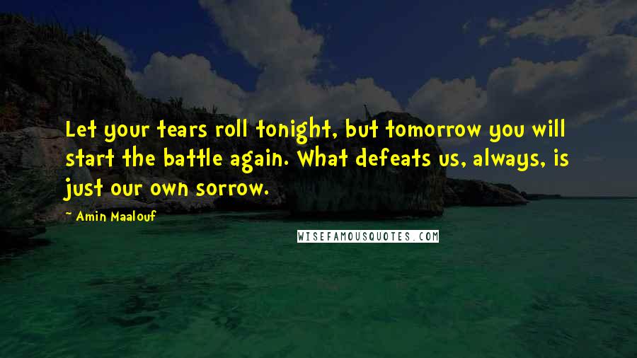 Amin Maalouf Quotes: Let your tears roll tonight, but tomorrow you will start the battle again. What defeats us, always, is just our own sorrow.