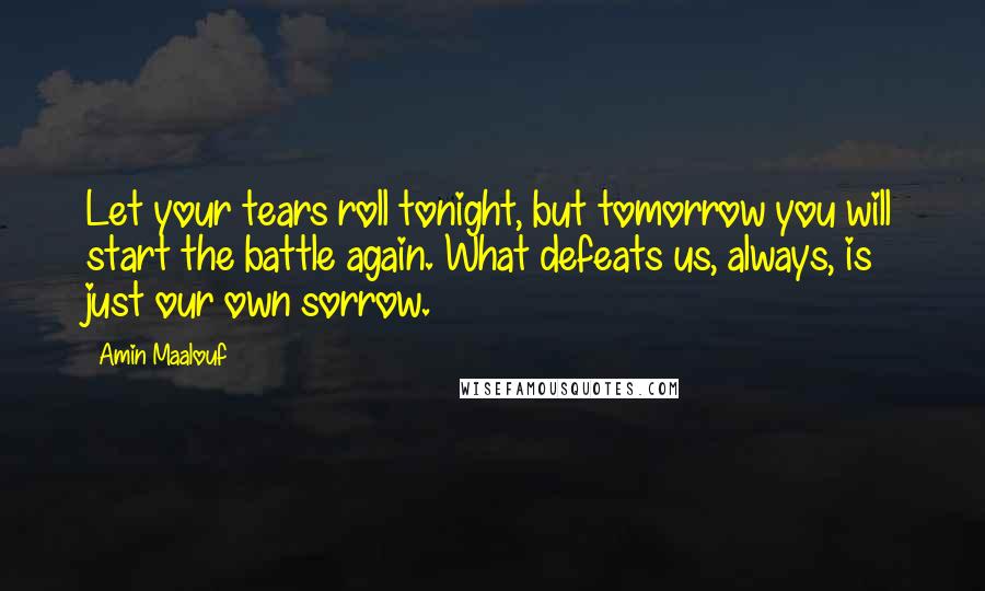 Amin Maalouf Quotes: Let your tears roll tonight, but tomorrow you will start the battle again. What defeats us, always, is just our own sorrow.