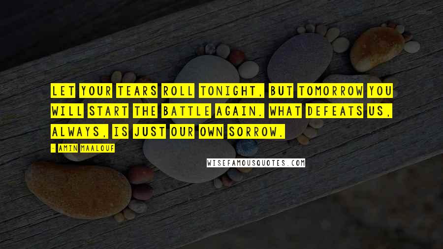 Amin Maalouf Quotes: Let your tears roll tonight, but tomorrow you will start the battle again. What defeats us, always, is just our own sorrow.