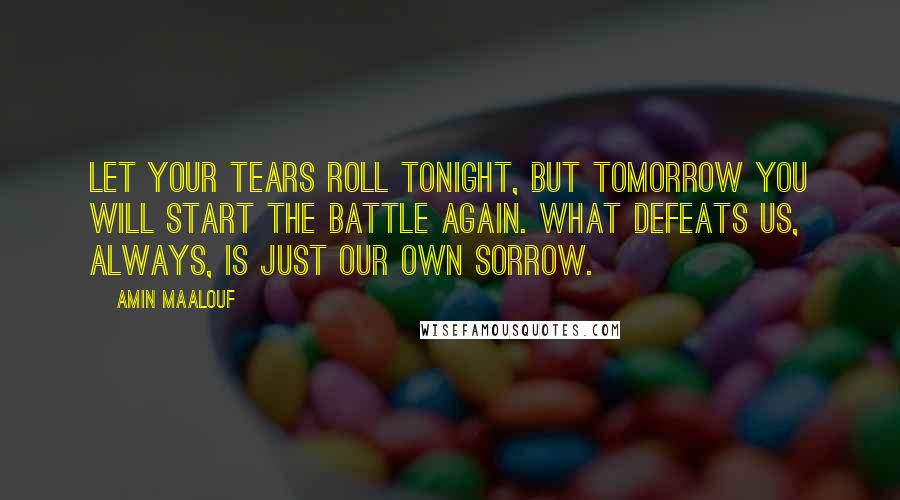 Amin Maalouf Quotes: Let your tears roll tonight, but tomorrow you will start the battle again. What defeats us, always, is just our own sorrow.