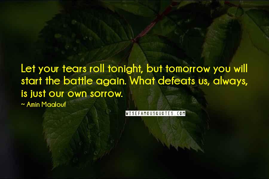 Amin Maalouf Quotes: Let your tears roll tonight, but tomorrow you will start the battle again. What defeats us, always, is just our own sorrow.