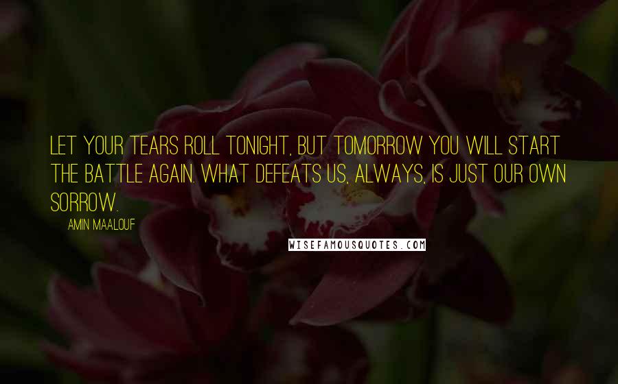 Amin Maalouf Quotes: Let your tears roll tonight, but tomorrow you will start the battle again. What defeats us, always, is just our own sorrow.