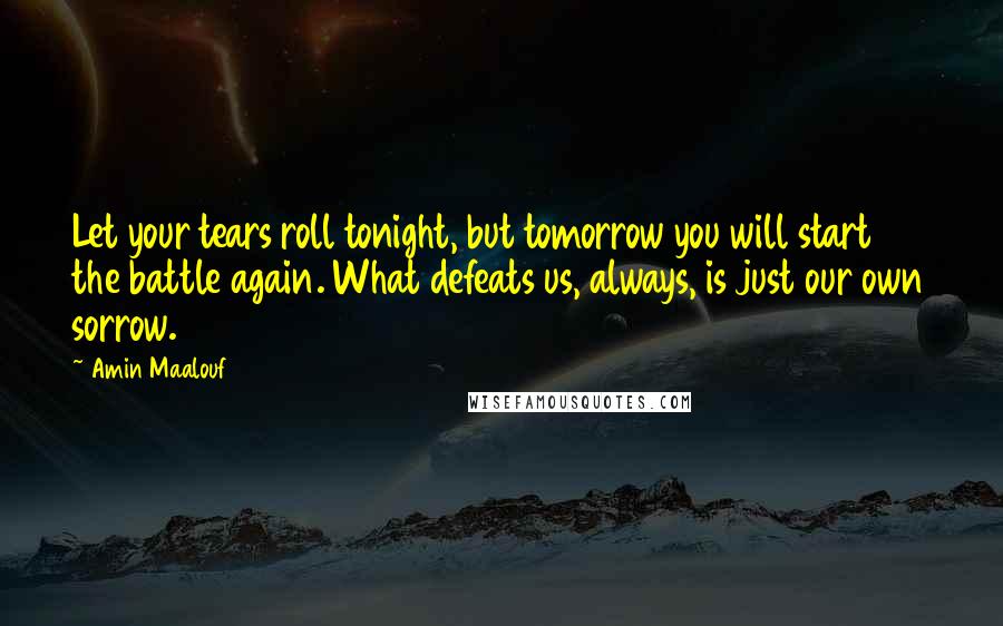 Amin Maalouf Quotes: Let your tears roll tonight, but tomorrow you will start the battle again. What defeats us, always, is just our own sorrow.