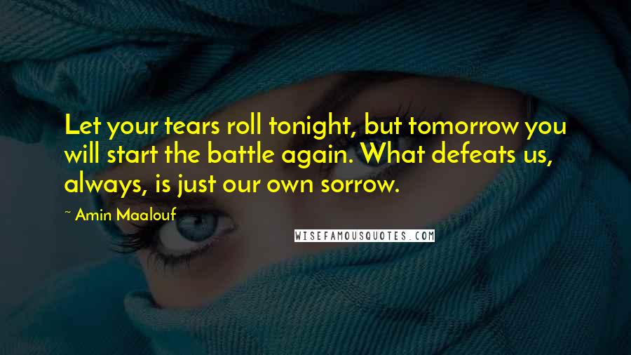 Amin Maalouf Quotes: Let your tears roll tonight, but tomorrow you will start the battle again. What defeats us, always, is just our own sorrow.