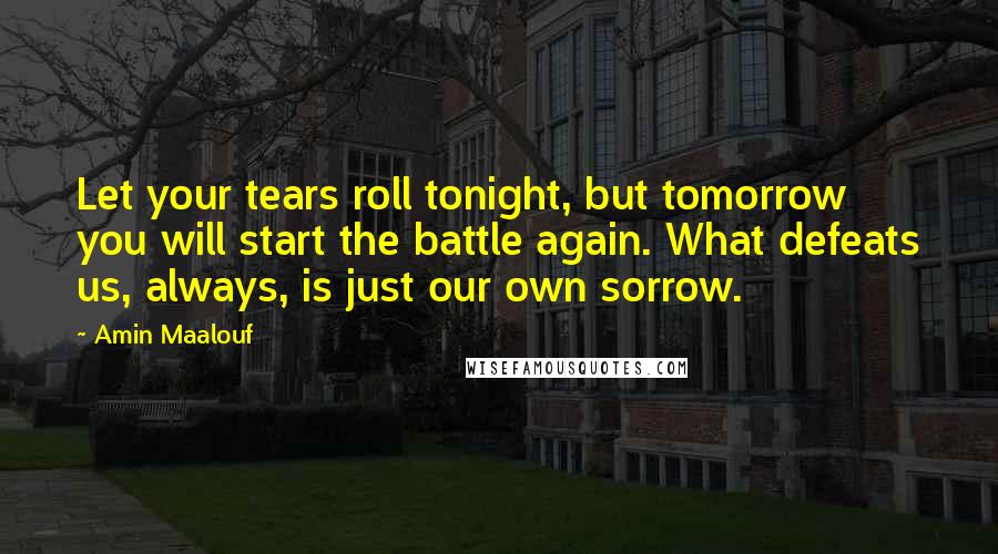 Amin Maalouf Quotes: Let your tears roll tonight, but tomorrow you will start the battle again. What defeats us, always, is just our own sorrow.