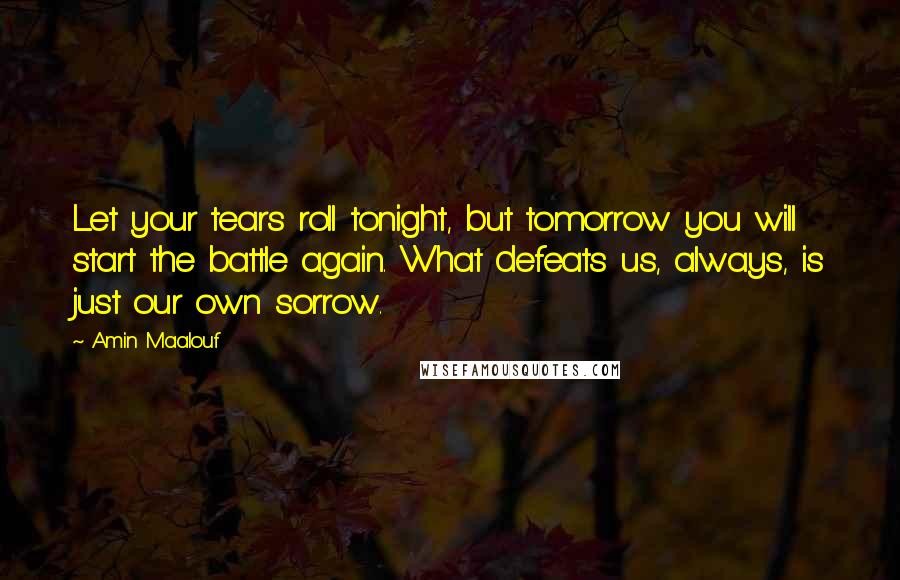 Amin Maalouf Quotes: Let your tears roll tonight, but tomorrow you will start the battle again. What defeats us, always, is just our own sorrow.