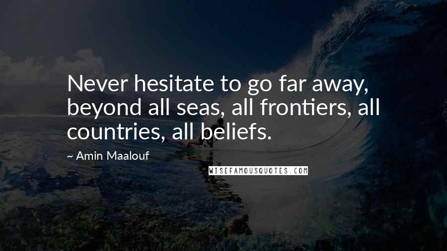 Amin Maalouf Quotes: Never hesitate to go far away, beyond all seas, all frontiers, all countries, all beliefs.