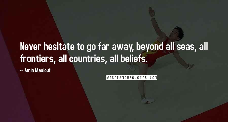 Amin Maalouf Quotes: Never hesitate to go far away, beyond all seas, all frontiers, all countries, all beliefs.