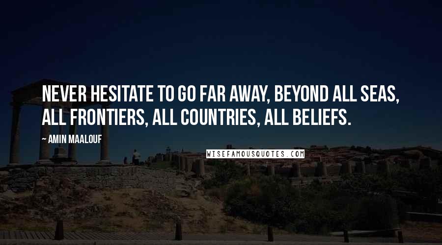 Amin Maalouf Quotes: Never hesitate to go far away, beyond all seas, all frontiers, all countries, all beliefs.