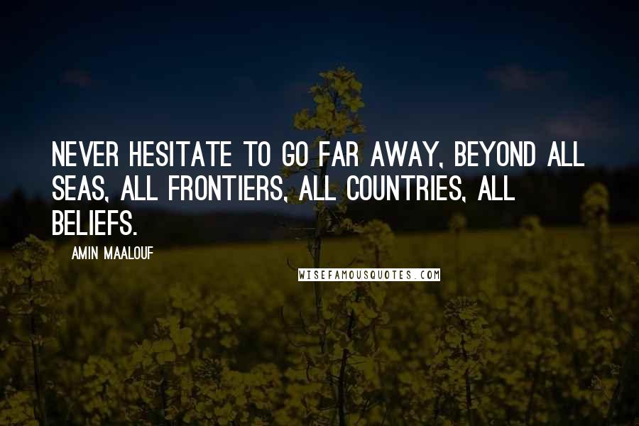 Amin Maalouf Quotes: Never hesitate to go far away, beyond all seas, all frontiers, all countries, all beliefs.