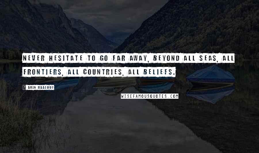 Amin Maalouf Quotes: Never hesitate to go far away, beyond all seas, all frontiers, all countries, all beliefs.