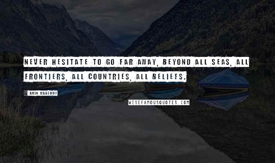 Amin Maalouf Quotes: Never hesitate to go far away, beyond all seas, all frontiers, all countries, all beliefs.