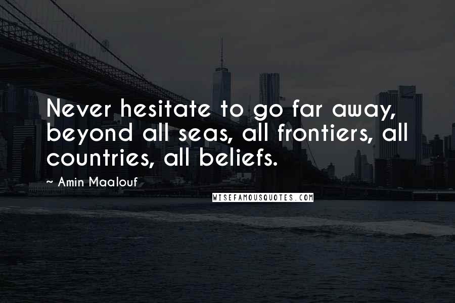 Amin Maalouf Quotes: Never hesitate to go far away, beyond all seas, all frontiers, all countries, all beliefs.