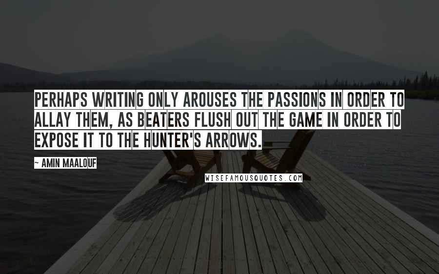 Amin Maalouf Quotes: Perhaps writing only arouses the passions in order to allay them, as beaters flush out the game in order to expose it to the hunter's arrows.