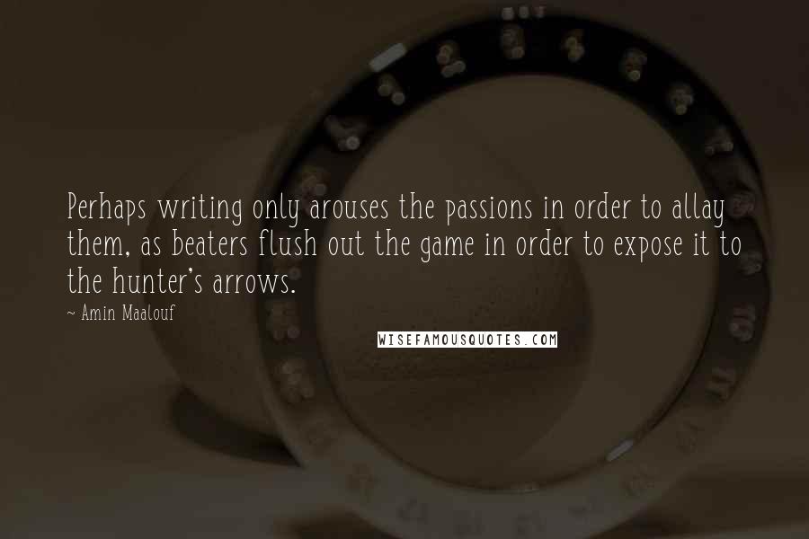 Amin Maalouf Quotes: Perhaps writing only arouses the passions in order to allay them, as beaters flush out the game in order to expose it to the hunter's arrows.