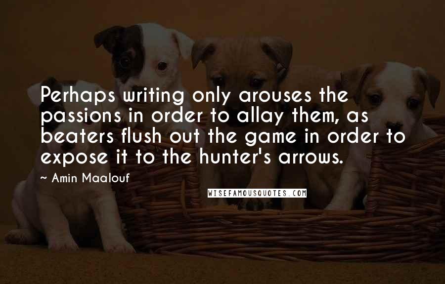 Amin Maalouf Quotes: Perhaps writing only arouses the passions in order to allay them, as beaters flush out the game in order to expose it to the hunter's arrows.