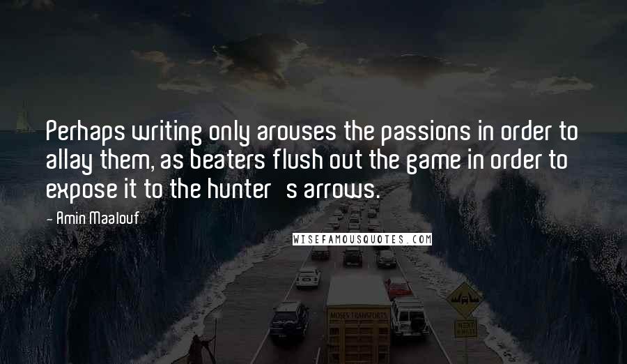 Amin Maalouf Quotes: Perhaps writing only arouses the passions in order to allay them, as beaters flush out the game in order to expose it to the hunter's arrows.