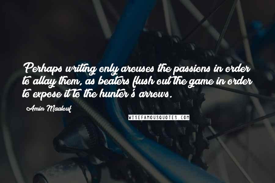 Amin Maalouf Quotes: Perhaps writing only arouses the passions in order to allay them, as beaters flush out the game in order to expose it to the hunter's arrows.