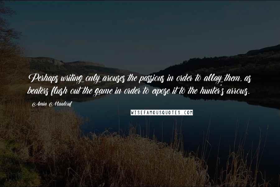 Amin Maalouf Quotes: Perhaps writing only arouses the passions in order to allay them, as beaters flush out the game in order to expose it to the hunter's arrows.