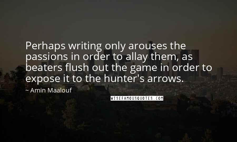 Amin Maalouf Quotes: Perhaps writing only arouses the passions in order to allay them, as beaters flush out the game in order to expose it to the hunter's arrows.