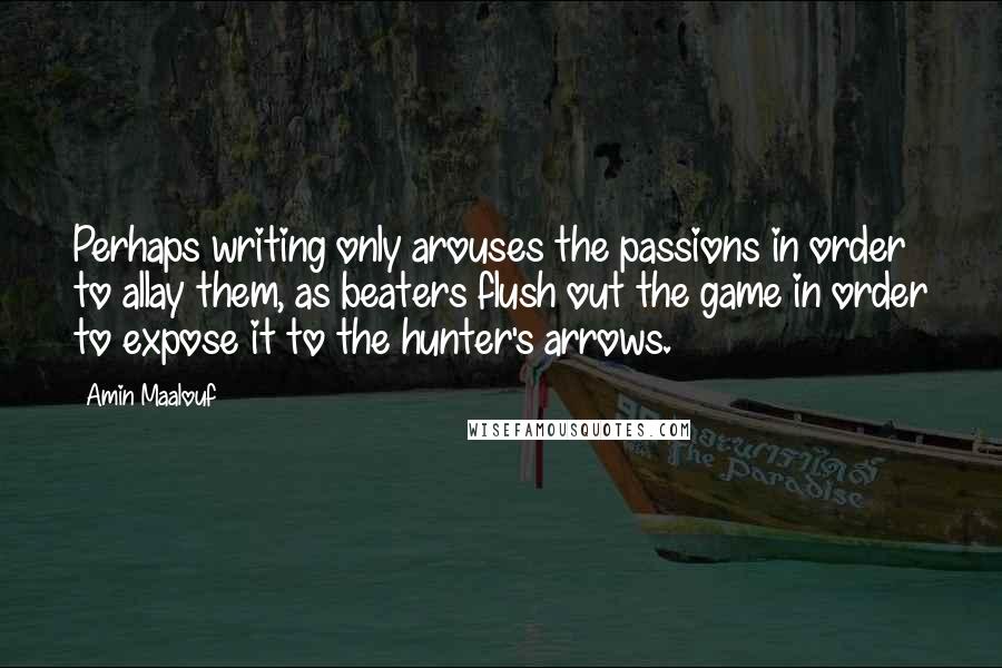 Amin Maalouf Quotes: Perhaps writing only arouses the passions in order to allay them, as beaters flush out the game in order to expose it to the hunter's arrows.