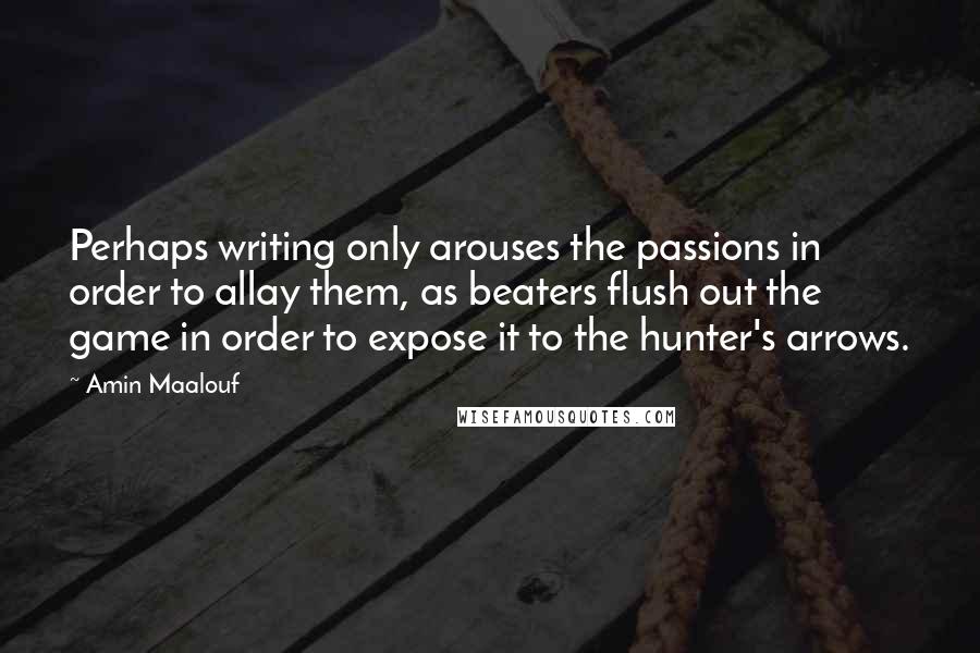 Amin Maalouf Quotes: Perhaps writing only arouses the passions in order to allay them, as beaters flush out the game in order to expose it to the hunter's arrows.