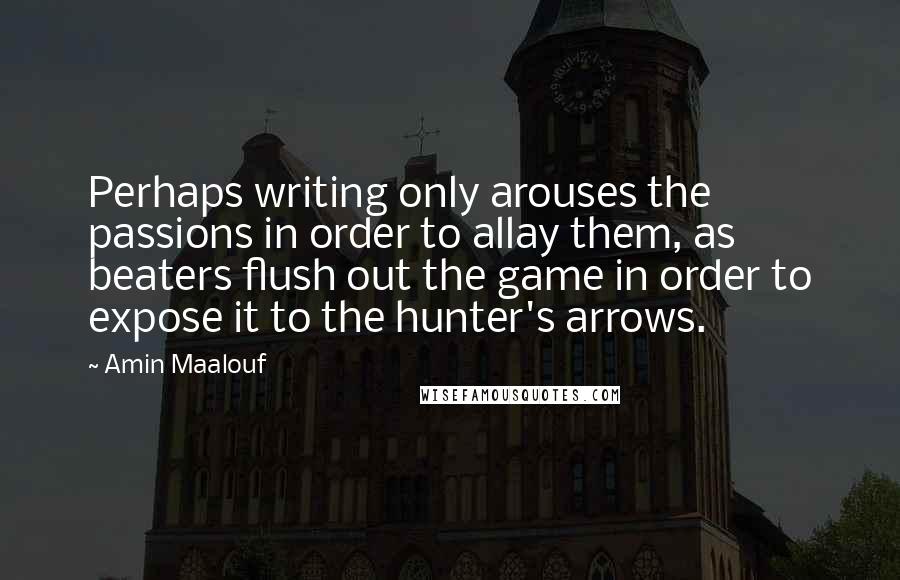 Amin Maalouf Quotes: Perhaps writing only arouses the passions in order to allay them, as beaters flush out the game in order to expose it to the hunter's arrows.