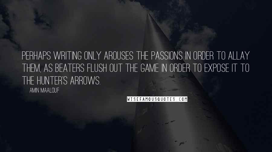 Amin Maalouf Quotes: Perhaps writing only arouses the passions in order to allay them, as beaters flush out the game in order to expose it to the hunter's arrows.