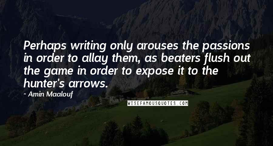 Amin Maalouf Quotes: Perhaps writing only arouses the passions in order to allay them, as beaters flush out the game in order to expose it to the hunter's arrows.