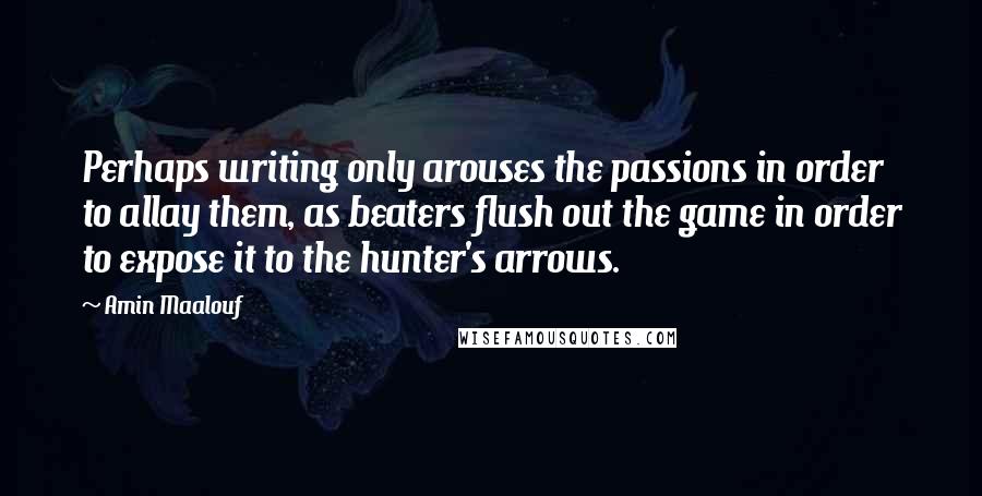 Amin Maalouf Quotes: Perhaps writing only arouses the passions in order to allay them, as beaters flush out the game in order to expose it to the hunter's arrows.