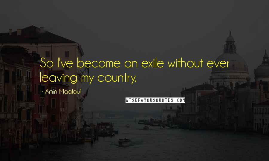 Amin Maalouf Quotes: So I've become an exile without ever leaving my country.