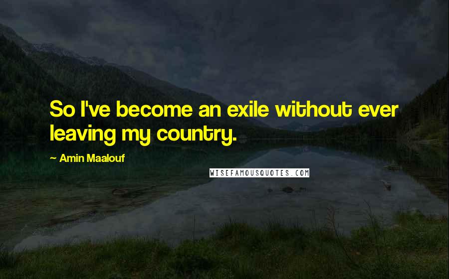 Amin Maalouf Quotes: So I've become an exile without ever leaving my country.