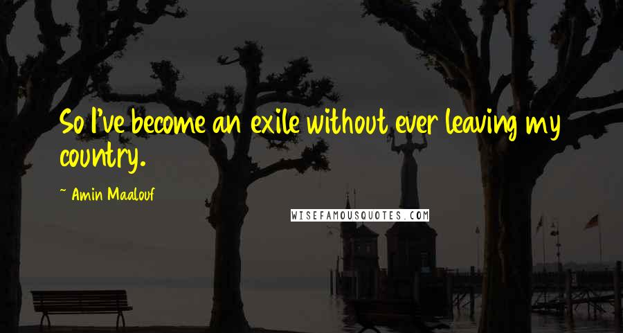 Amin Maalouf Quotes: So I've become an exile without ever leaving my country.