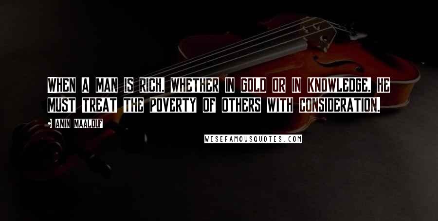 Amin Maalouf Quotes: When a man is rich, whether in gold or in knowledge, he must treat the poverty of others with consideration.