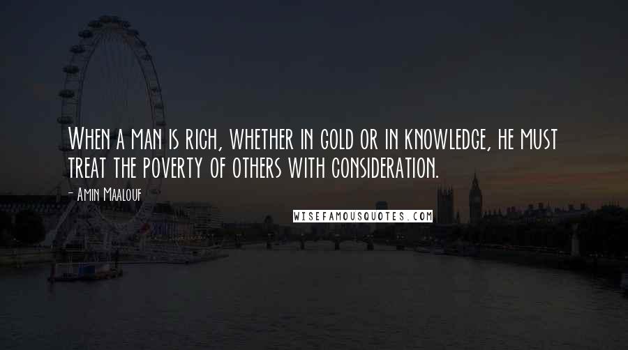 Amin Maalouf Quotes: When a man is rich, whether in gold or in knowledge, he must treat the poverty of others with consideration.