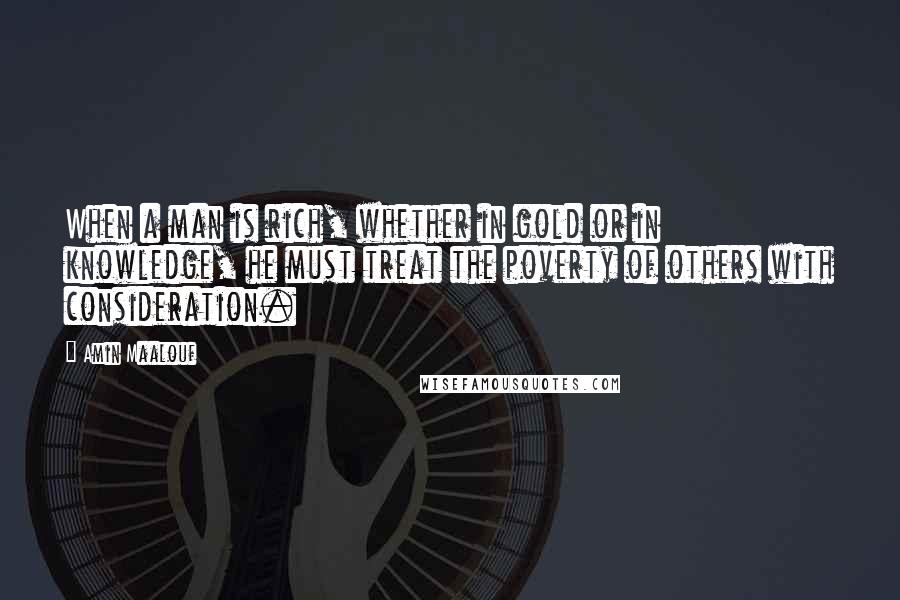 Amin Maalouf Quotes: When a man is rich, whether in gold or in knowledge, he must treat the poverty of others with consideration.